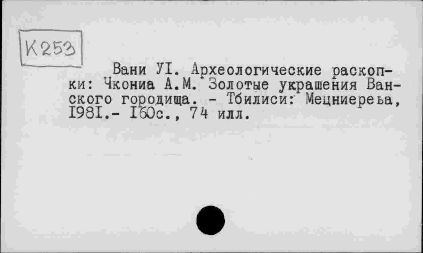 ﻿К 252)
Вани УІ. Археологические раскопки: Чкониа А.М. Золотые украшения Венского городища. - Тбилиси: Мецниереьа, 1981.- ПОс., 74 илл.